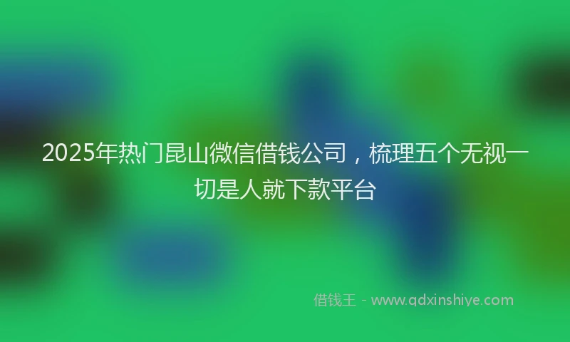 2025年热门昆山微信借钱公司，梳理五个无视一切是人就下款平台