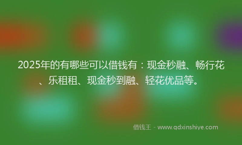 2025年的有哪些可以借钱有：现金秒融、畅行花、乐租租、现金秒到融、轻花优品等。