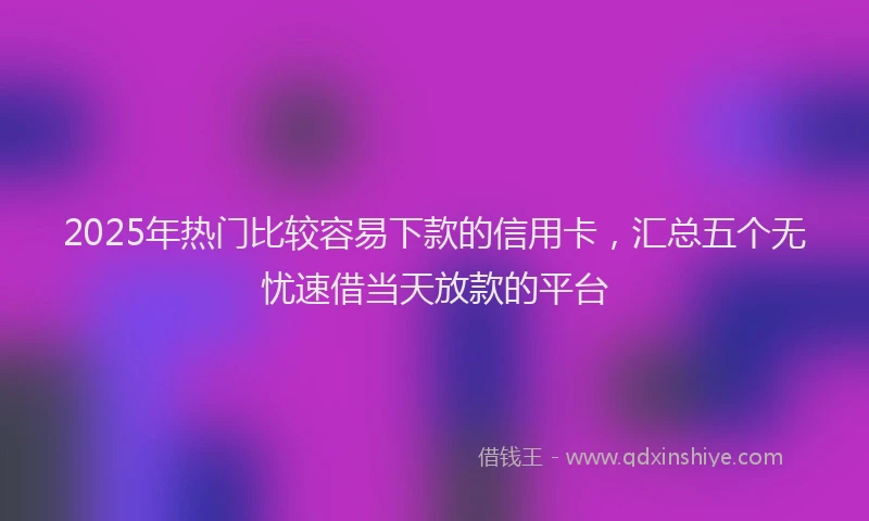 2025年热门比较容易下款的信用卡，汇总五个无忧速借当天放款的平台
