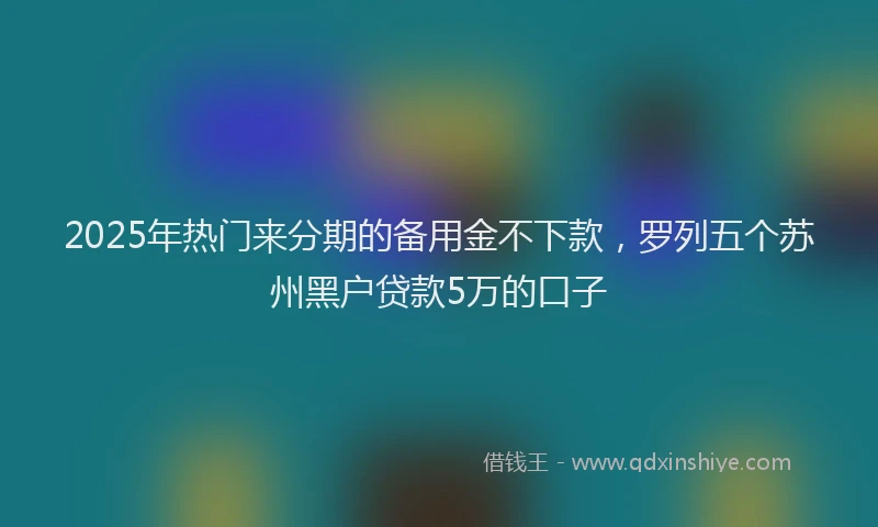 2025年热门来分期的备用金不下款，罗列五个苏州黑户贷款5万的口子