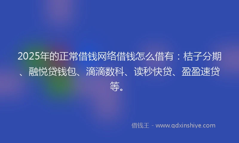 2025年的正常借钱网络借钱怎么借有：桔子分期、融悦贷钱包、滴滴数科、读秒快贷、盈盈速贷等。