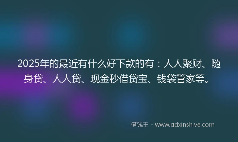 2025年的最近有什么好下款的有：人人聚财、随身贷、人人贷、现金秒借贷宝、钱袋管家等。