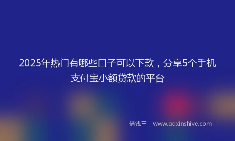 2025年热门有哪些口子可以下款，分享5个手机支付宝小额贷款的平台