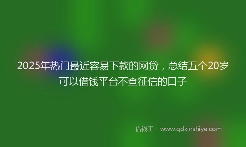 2025年热门最近容易下款的网贷，总结五个20岁可以借钱平台不查征信的口子