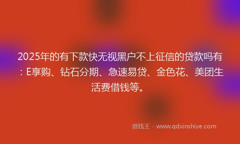 2025年的有下款快无视黑户不上征信的贷款吗有：E享购、钻石分期、急速易贷、金色花、美团生活费借钱等。