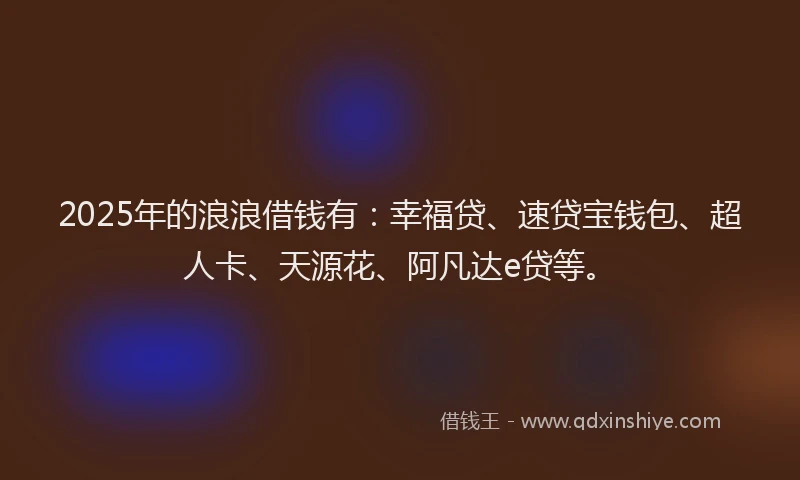 2025年的浪浪借钱有：幸福贷、速贷宝钱包、超人卡、天源花、阿凡达e贷等。