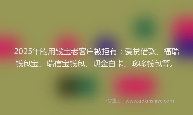 2025年的用钱宝老客户被拒有：爱贷借款、福瑞钱包宝、瑞信宝钱包、现金白卡、哆哆钱包等。