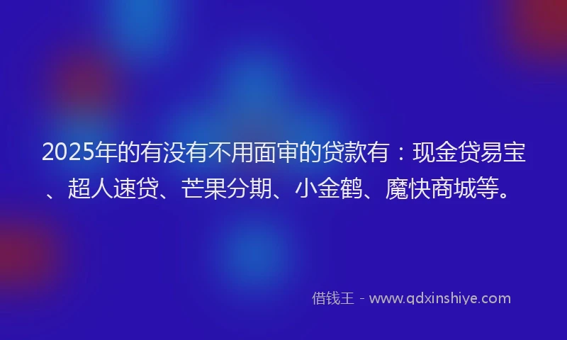 2025年的有没有不用面审的贷款有：现金贷易宝、超人速贷、芒果分期、小金鹤、魔快商城等。