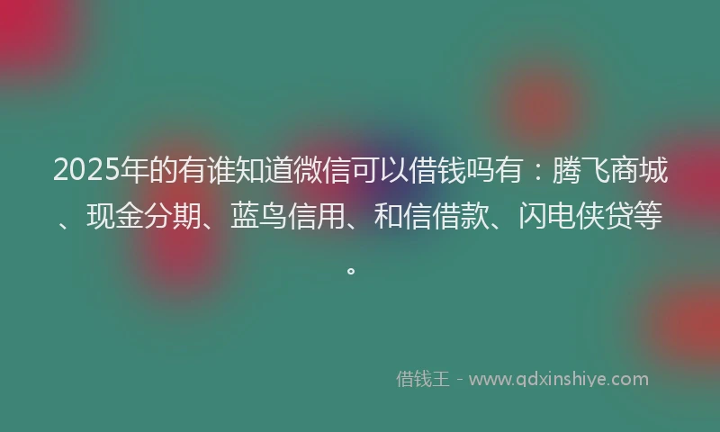 2025年的有谁知道微信可以借钱吗有：腾飞商城、现金分期、蓝鸟信用、和信借款、闪电侠贷等。