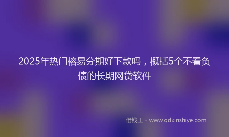 2025年热门榕易分期好下款吗，概括5个不看负债的长期网贷软件