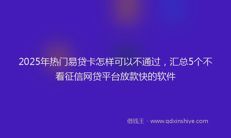2025年热门易贷卡怎样可以不通过，汇总5个不看征信网贷平台放款快的软件