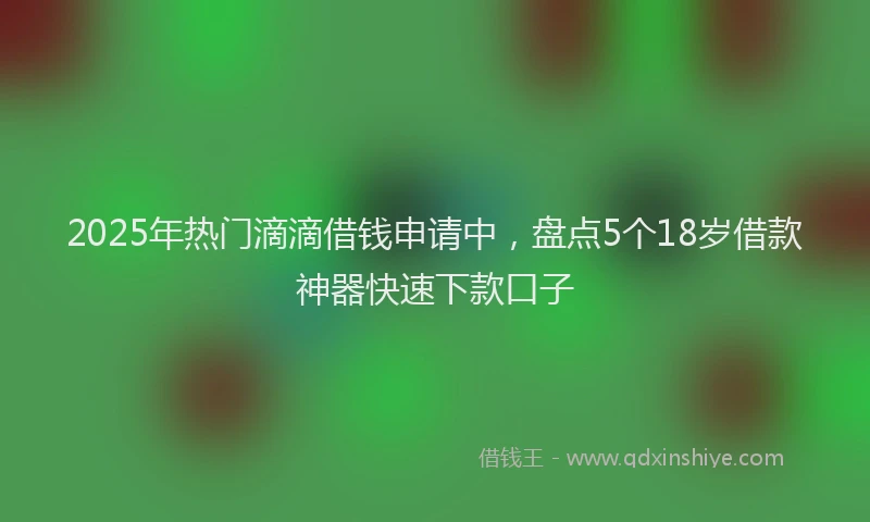 2025年热门滴滴借钱申请中，盘点5个18岁借款神器快速下款口子