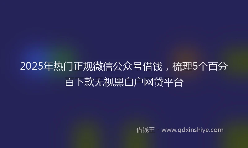 2025年热门正规微信公众号借钱，梳理5个百分百下款无视黑白户网贷平台