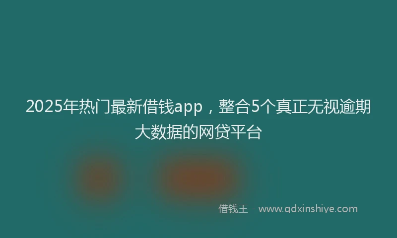 2025年热门最新借钱app，整合5个真正无视逾期大数据的网贷平台