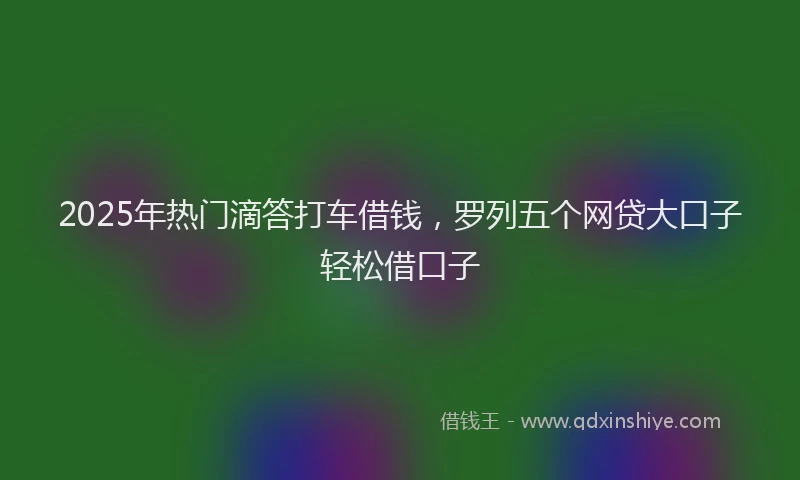 2025年热门滴答打车借钱，罗列五个网贷大口子轻松借口子