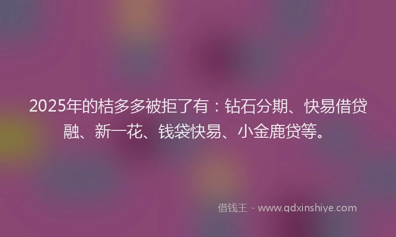 2025年的桔多多被拒了有：钻石分期、快易借贷融、新一花、钱袋快易、小金鹿贷等。