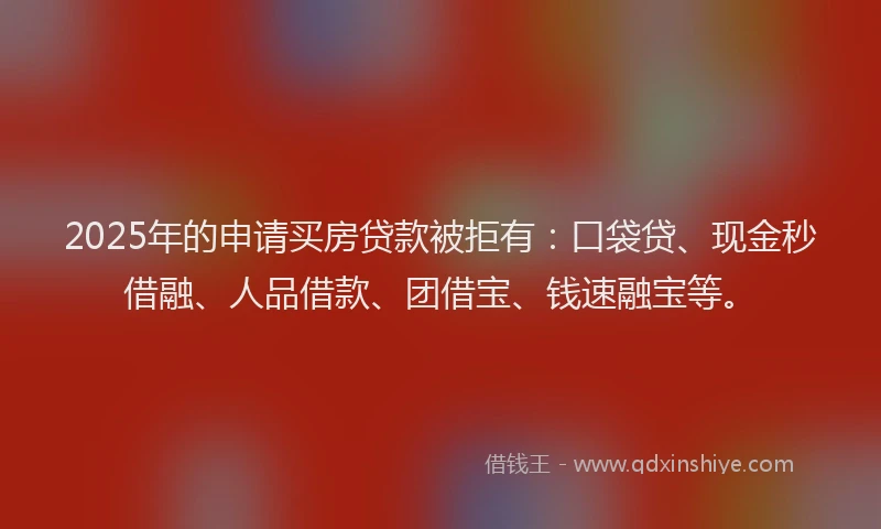 2025年的申请买房贷款被拒有：口袋贷、现金秒借融、人品借款、团借宝、钱速融宝等。