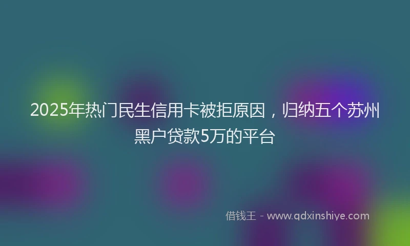 2025年热门民生信用卡被拒原因，归纳五个苏州黑户贷款5万的平台