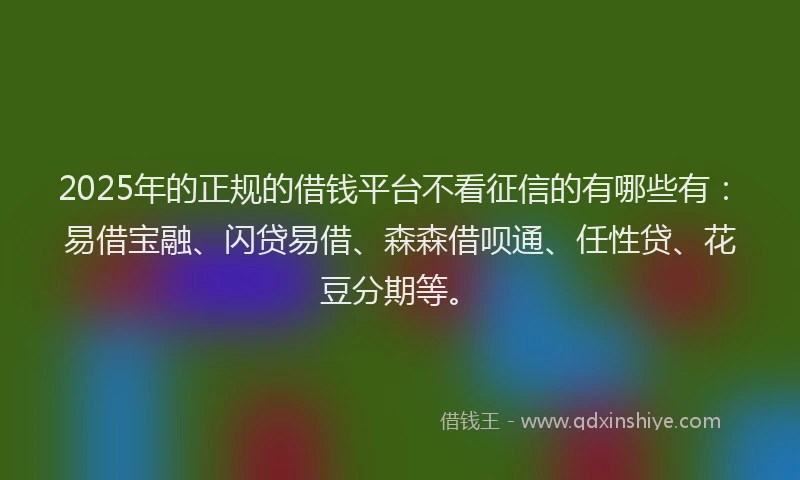 2025年的正规的借钱平台不看征信的有哪些有：易借宝融、闪贷易借、森森借呗通、任性贷、花豆分期等。