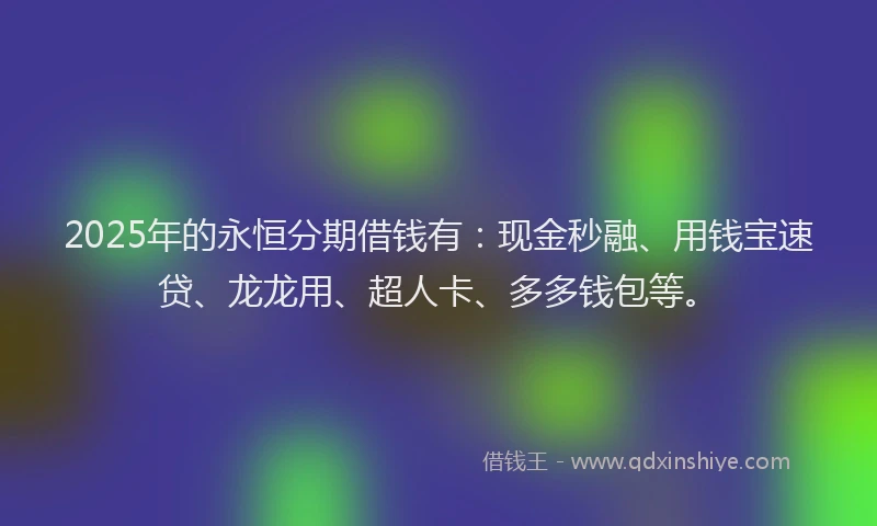 2025年的永恒分期借钱有：现金秒融、用钱宝速贷、龙龙用、超人卡、多多钱包等。