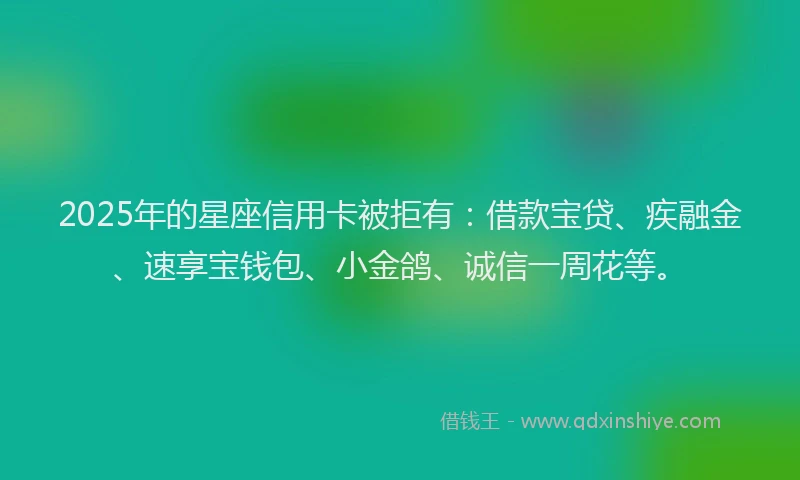 2025年的星座信用卡被拒有：借款宝贷、疾融金、速享宝钱包、小金鸽、诚信一周花等。