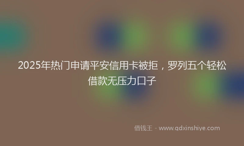 2025年热门申请平安信用卡被拒，罗列五个轻松借款无压力口子