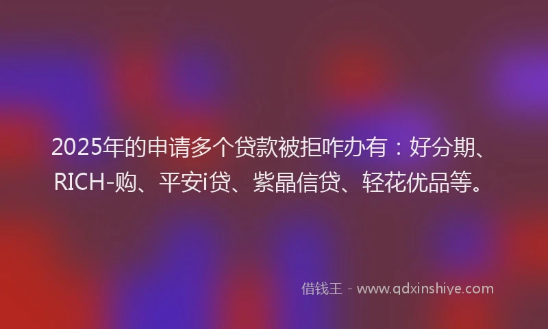 2025年的申请多个贷款被拒咋办有：好分期、RICH-购、平安i贷、紫晶信贷、轻花优品等。