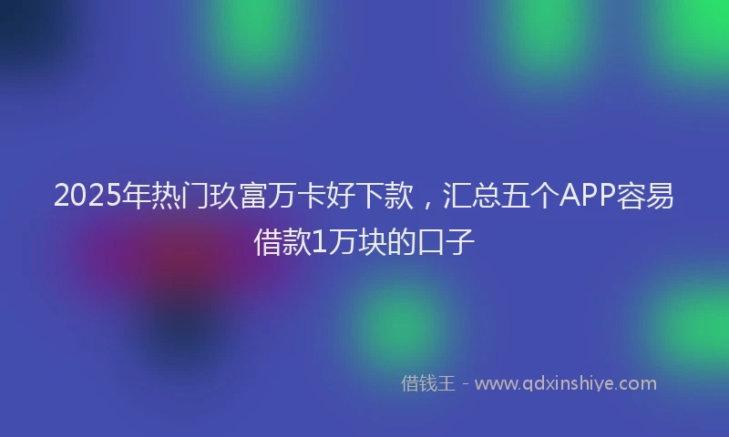 2025年热门玖富万卡好下款，汇总五个APP容易借款1万块的口子