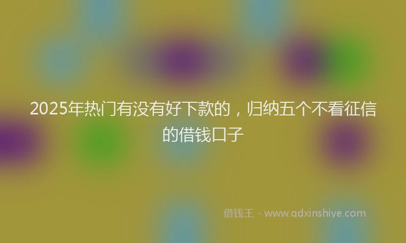 2025年热门有没有好下款的，归纳五个不看征信的借钱口子
