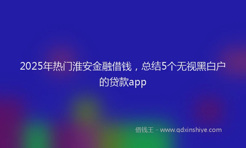 2025年热门淮安金融借钱，总结5个无视黑白户的贷款app