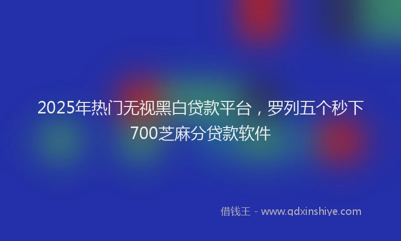 2025年热门无视黑白贷款平台，罗列五个秒下700芝麻分贷款软件