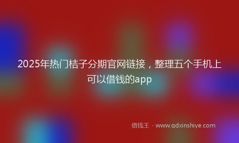 2025年热门桔子分期官网链接，整理五个手机上可以借钱的app
