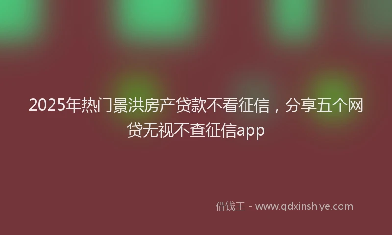 2025年热门景洪房产贷款不看征信，分享五个网贷无视不查征信app