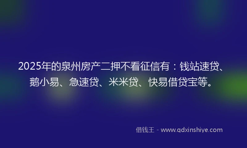 2025年的泉州房产二押不看征信有：钱站速贷、鹅小易、急速贷、米米贷、快易借贷宝等。