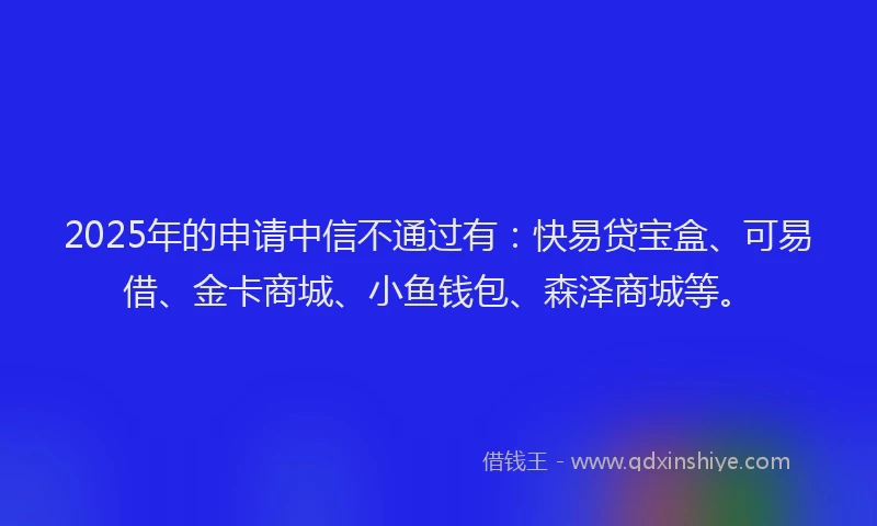 2025年的申请中信不通过有：快易贷宝盒、可易借、金卡商城、小鱼钱包、森泽商城等。