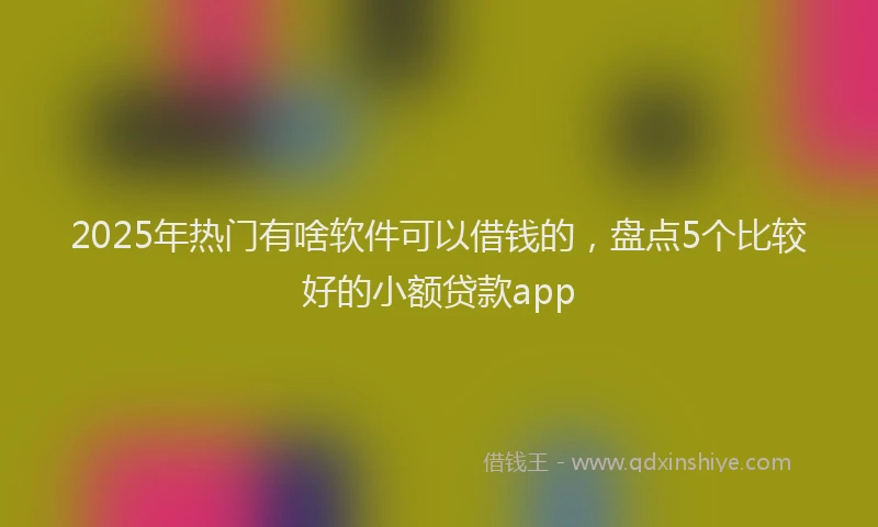 2025年热门有啥软件可以借钱的，盘点5个比较好的小额贷款app