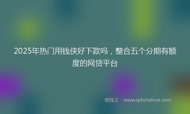 2025年热门用钱侠好下款吗，整合五个分期有额度的网贷平台