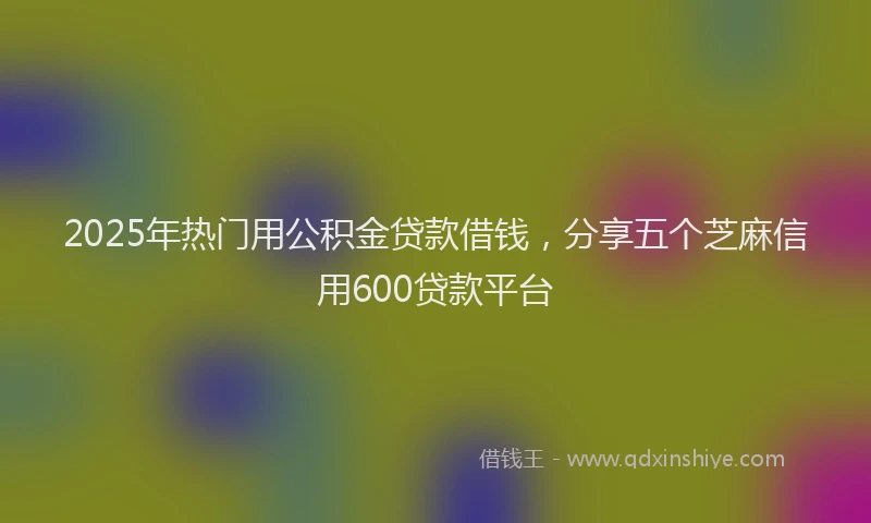 2025年热门用公积金贷款借钱，分享五个芝麻信用600贷款平台