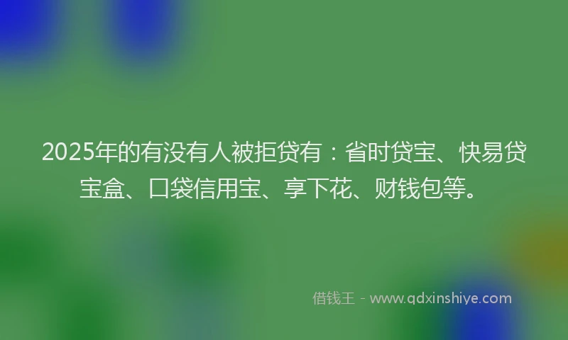 2025年的有没有人被拒贷有：省时贷宝、快易贷宝盒、口袋信用宝、享下花、财钱包等。