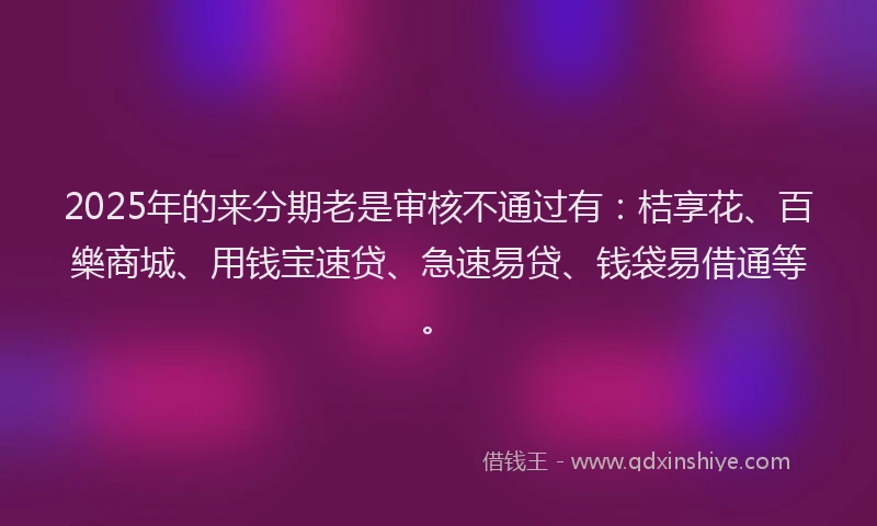 2025年的来分期老是审核不通过有：桔享花、百樂商城、用钱宝速贷、急速易贷、钱袋易借通等。