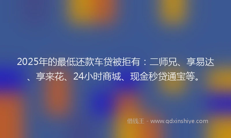 2025年的最低还款车贷被拒有：二师兄、享易达、享来花、24小时商城、现金秒贷通宝等。