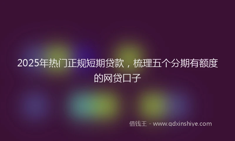 2025年热门正规短期贷款，梳理五个分期有额度的网贷口子