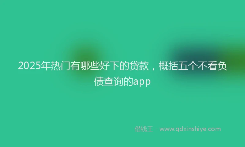 2025年热门有哪些好下的贷款，概括五个不看负债查询的app