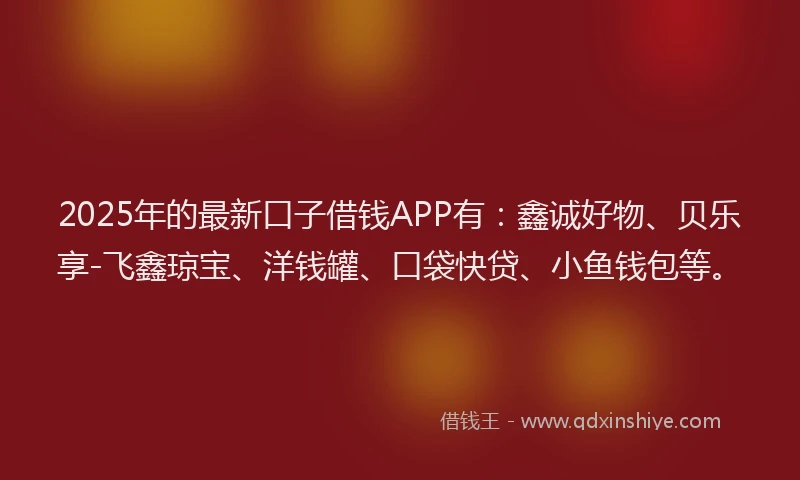 2025年的最新口子借钱APP有：鑫诚好物、贝乐享-飞鑫琼宝、洋钱罐、口袋快贷、小鱼钱包等。