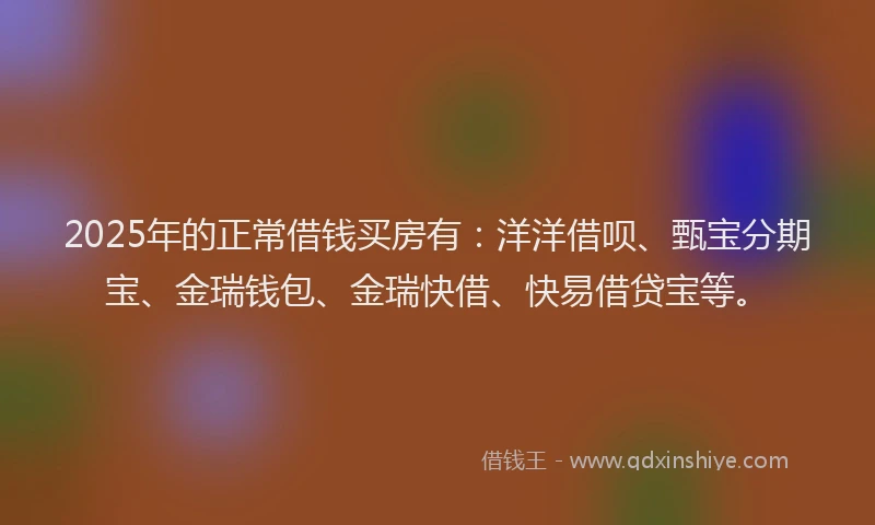 2025年的正常借钱买房有：洋洋借呗、甄宝分期宝、金瑞钱包、金瑞快借、快易借贷宝等。