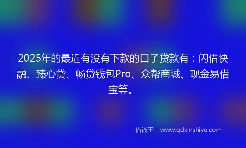 2025年的最近有没有下款的口子贷款有：闪借快融、臻心贷、畅贷钱包Pro、众帮商城、现金易借宝等。