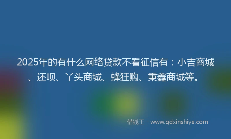 2025年的有什么网络贷款不看征信有：小吉商城、还呗、丫头商城、蜂狂购、秉鑫商城等。