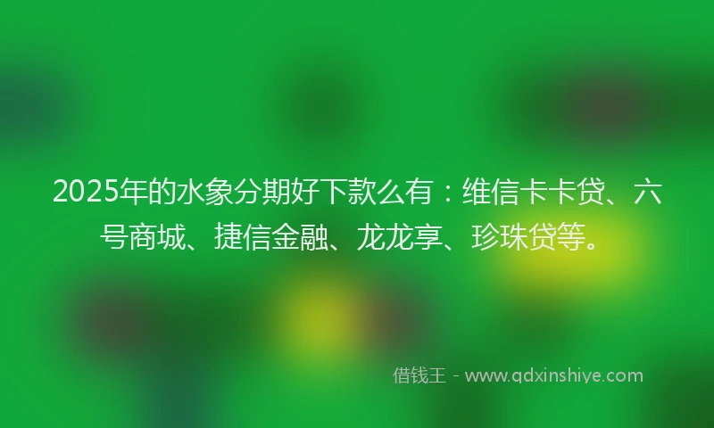 2025年的水象分期好下款么有：维信卡卡贷、六号商城、捷信金融、龙龙享、珍珠贷等。