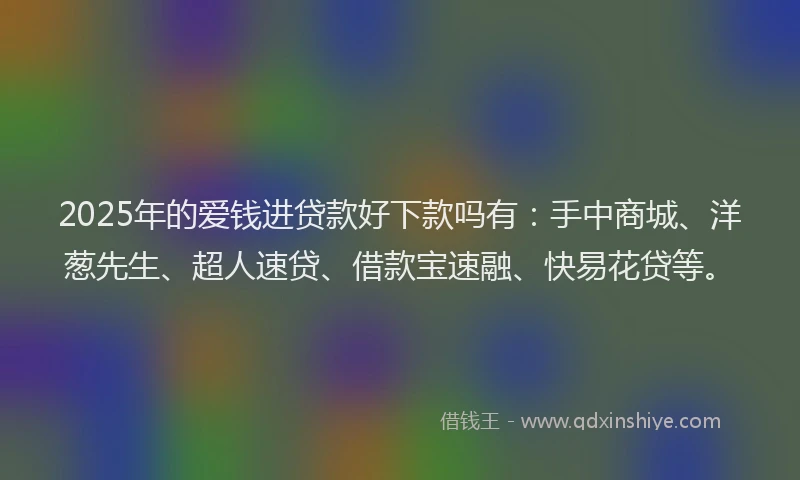 2025年的爱钱进贷款好下款吗有：手中商城、洋葱先生、超人速贷、借款宝速融、快易花贷等。