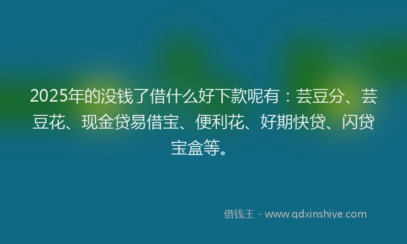 2025年的没钱了借什么好下款呢有：芸豆分、芸豆花、现金贷易借宝、便利花、好期快贷、闪贷宝盒等。